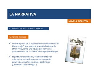 LA NARRATIVA
B. NOVELAS PROPIAS DEL RENACIMIENTO
La novela morisca
NOVELA IDEALISTA
 Triunfó a partir de la publicación de la historia de “El
Abencerraje”, que apareció intercalado dentro de
otra novela, como una novela que narra una
pastora dentro de “La Diana” de Jorge Montemayor.
 El gusto por el exotismo, el refinamiento y el
colorido de un idealizado mundo musulmán
pervivirá en muchos escritores posteriores
(Cervantes, Lope de Vega…).
 