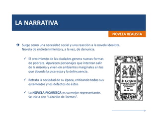 LA NARRATIVA
NOVELA REALISTA
 Surge como una necesidad social y una reacción a la novela idealista.
Novela de entretenimiento y, a la vez, de denuncia.
 El crecimiento de las ciudades genera nuevas formas
de pobreza. Aparecen personajes que intentan salir
de la miseria y viven en ambientes marginales en los
que abunda la picaresca y la delincuencia.
 Retrata la sociedad de su época, criticando todos sus
estamentos y los defectos de éstos.
 La NOVELA PICARESCA es su mejor representante.
Se inicia con “Lazarillo de Tormes”.
 