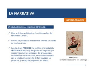 LA NARRATIVA
NOVELA REALISTA
 Obra anónima, publicada en los últimos años del
reinado de Carlos I.
 Cuenta las peripecias de Lázaro de Tormes, un criado
de muchos amos.
 Consta de un PRÓLOGO (se justifica el propósito) y
SIETE TRATADOS, muy desiguales en longitud, que
recogen las diversas peripecias del protagonista.
Cuando Lázaro narra su vida, es un hombre casado
con la criada del Arcipreste de San Salvador, su
protector, y trabaja de pregonero en Toledo.
LA NOVELA PICARESCA: «LAZARILLO DE TORMES»
TRATADO II:
Cómo lázaro se asentó con un clérigo
 