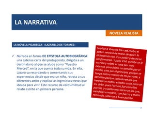 LA NARRATIVA
NOVELA REALISTA
 Narrada en forma DE EPÍSTOLA AUTOBIOGRÁFICA:
una extensa carta del protagonista, dirigida a un
destinatario al que se alude como “Vuestra
Merced”, en la que cuenta toda su vida. En ella,
Lázaro va recordando y comentando sus
experiencias desde que era un niño, retrata a sus
diferentes amos y explica las ingeniosas tretas que
ideaba para vivir. Este recurso da verosimilitud al
relato escrito en primera persona.
LA NOVELA PICARESCA: «LAZARILLO DE TORMES»
 