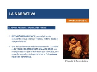 LA NARRATIVA
NOVELA REALISTA
 INTENCIÓN MORALIZANTE, pues el pícaro es
consciente de sus errores y relata su historia desde el
arrepentimiento.
 Uno de los elementos más innovadores del “Lazarillo”
es EL TIPO DE PROTAGONISTA: UN ANTIHÉROE, por
su origen social y por el mundo en que se mueve, que
va evolucionando a lo largo de la obra. Es la primera
novela de aprendizaje.
LA NOVELA PICARESCA: «LAZARILLO DE TORMES»
El Lazarillo de Tormes de Goya
 
