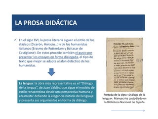 LA PROSA DIDÁCTICA
 En el siglo XVI, la prosa literaria siguen el estilo de los
clásicos (Cicerón, Horacio…) y de los humanistas
italianos (Erasmo de Rotterdam y Baltasar de
Castiglione). De estos procede también el gusto por
presentar los ensayos en forma dialogada, el tipo de
texto que mejor se adapta al afán didáctico de los
humanistas.
La lengua: la obra más representativa es el “Diálogo
de la lengua”, de Juan Valdés, que sigue el modelo de
estilo renacentista desde una perspectiva humana y
erasmista: defiende la elegancia natural del lenguaje
y presenta sus argumentos en forma de diálogo.
Portada de la obra «Diálogo de la
lengua». Manuscrito custodiado en
la Biblioteca Nacional de España
 