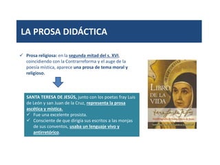 LA PROSA DIDÁCTICA
 Prosa religiosa: en la segunda mitad del s. XVI,
coincidiendo con la Contrarreforma y el auge de la
poesía mística, aparece una prosa de tema moral y
religioso.
SANTA TERESA DE JESÚS, junto con los poetas fray Luis
de León y san Juan de la Cruz, representa la prosa
ascética y mística.
 Fue una excelente prosista.
 Consciente de que dirigía sus escritos a las monjas
de sus conventos, usaba un lenguaje vivo y
antirretórico.
 