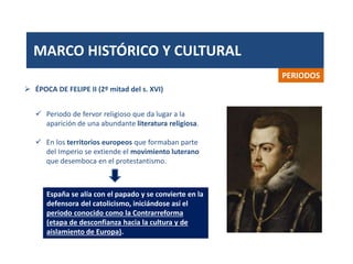 MARCO HISTÓRICO Y CULTURAL
PERIODOS
 Periodo de fervor religioso que da lugar a la
aparición de una abundante literatura religiosa.
 En los territorios europeos que formaban parte
del Imperio se extiende el movimiento luterano
que desemboca en el protestantismo.
 ÉPOCA DE FELIPE II (2º mitad del s. XVI)
España se alía con el papado y se convierte en la
defensora del catolicismo, iniciándose así el
periodo conocido como la Contrarreforma
(etapa de desconfianza hacia la cultura y de
aislamiento de Europa).
 