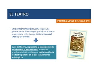 EL TEATRO
• En la primera mitad del s. XVI, surgen una
generación de dramaturgos que inician el teatro
renacentista, entre los que destacan Juan del
Encina y Gil Vicente.
PRIMERA MITAD DEL SIGLO XVI
Juan del Encina, representa la transición de la
Edad Media al Renacimiento. Comenzó
escribiendo teatro religioso y evolucionó hacia
un teatro profano en el que incluía temas
mitológicos.
 