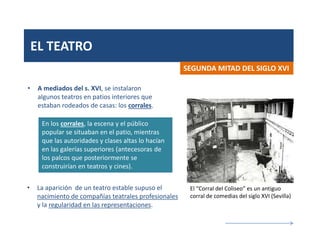 EL TEATRO
• A mediados del s. XVI, se instalaron
algunos teatros en patios interiores que
estaban rodeados de casas: los corrales.
SEGUNDA MITAD DEL SIGLO XVI
En los corrales, la escena y el público
popular se situaban en el patio, mientras
que las autoridades y clases altas lo hacían
en las galerías superiores (antecesoras de
los palcos que posteriormente se
construirían en teatros y cines).
El “Corral del Coliseo” es un antiguo
corral de comedias del siglo XVI (Sevilla)
• La aparición de un teatro estable supuso el
nacimiento de compañías teatrales profesionales
y la regularidad en las representaciones.
 