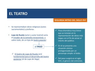 EL TEATRO
• Se representaban obras religiosas (autos
sacramentales) y profanas.
SEGUNDA MITAD DEL SIGLO XVI
• Lope de Rueda (actor y autor teatral) sería
el creador de la comedia renacentista, y
sobre todo, de un tipo de teatro popular:
 Pieza dramática muy breve
que se incluían en la
representación de obras más
largas con el fin de avivar el
interés del público.
 En él se presenta una
situación cómica
protagonizada por un
personaje simple: el bobo.
 Del paso surgirá en el siglo
XVII, el género del entremés.
 El teatro de Lope de Rueda será
fundamental para el desarrollo del teatro
posterior (el de Lope de Vega)
el PASO
 
