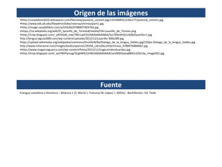 Origen de las imágenes
•http://carpediem2010.wikispaces.com/file/view/pastoral_concert.jpg/135560835/220x177/pastoral_concert.jpg
•http://www.bib.ub.edu/fileadmin/bibs/reserva/vitrines/port1.jpg
•http://image.casadellibro.com/a/l/t0/64/9788497403764.jpg
•https://ca.wikipedia.org/wiki/El_lazarillo_de_Tormes#/media/File:Lazarillo_de_Tormes.png
•http://3.bp.blogspot.com/_yRVSlJx8_mw/TBErLwEI2iI/AAAAAAAABiA/Sui7KNrbfr0/s1600/lazarillo+1.jpg
http://lengua.laguia2000.com/wp-content/uploads/2012/12/Lazarillo-300x289.jpg
https://upload.wikimedia.org/wikipedia/commons/thumb/8/8a/Dialogo_de_la_lengua_Valdes.jpg/220px-Dialogo_de_la_lengua_Valdes.jpg
http://www.inhisname.com/images/books/spanish/29358_LibroDeLaVidaTerese_9788476866662.jpg
•http://www.magarciaguerra.com/wp-content/fotos/2012/11/tragicomdonduardos.jpg
•http://4.bp.blogspot.com/_wzFWtPqrnyg/SCg6WN15HBI/AAAAAAAAACo/eN9DGaeqBB4/s320/clip_image002.jpg
Fuente
•Lengua castellana y literatura – Bitácora 1 (S. Martí/ J. Fortuny/ M. López/ J. Ràfols) - Bachillerato– Ed. Teide
 
