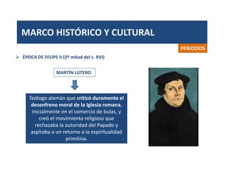 MARCO HISTÓRICO Y CULTURAL
PERIODOS
MARTÍN LUTERO
 ÉPOCA DE FELIPE II (2º mitad del s. XVI)
Teólogo alemán que criticó duramente el
desenfreno moral de la Iglesia romana,
inicialmente en el comercio de bulas, y
creó el movimiento religioso que
rechazaba la autoridad del Papado y
aspiraba a un retorno a la espiritualidad
primitiva.
 