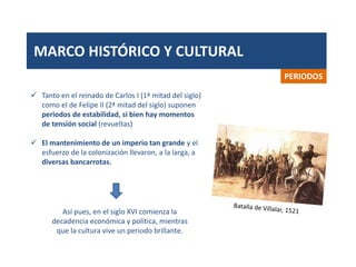 MARCO HISTÓRICO Y CULTURAL
PERIODOS
 Tanto en el reinado de Carlos I (1ª mitad del siglo)
como el de Felipe II (2ª mitad del siglo) suponen
periodos de estabilidad, si bien hay momentos
de tensión social (revueltas)
 El mantenimiento de un imperio tan grande y el
esfuerzo de la colonización llevaron, a la larga, a
diversas bancarrotas.
Así pues, en el siglo XVI comienza la
decadencia económica y política, mientras
que la cultura vive un periodo brillante.
 