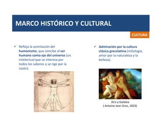 MARCO HISTÓRICO Y CULTURAL
CULTURA
 Refleja la asimilación del
humanismo, que concibe al ser
humano como eje del universo (un
intelectual que se interesa por
todos los saberes y se rige por la
razón).
 Admiración por la cultura
clásica grecolatina (mitología,
amor por la naturaleza y la
belleza).
Acis y Galatea
( Antoine Jean Gros, 1833)
 