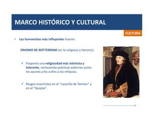 MARCO HISTÓRICO Y CULTURAL
CULTURA
 Proponía una religiosidad más intimista y
tolerante, rechazando prácticas externas como
los ayunos y los cultos a las reliquias.
 Rasgos erasmistas en el “Lazarillo de Tormes” y
en el “Quijote”.
• Los humanistas más influyentes fueron:
ERASMO DE ROTTERDAM (en lo religioso y literario).
 