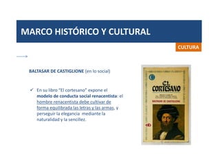 MARCO HISTÓRICO Y CULTURAL
CULTURA
 En su libro “El cortesano” expone el
modelo de conducta social renacentista: el
hombre renacentista debe cultivar de
forma equilibrada las letras y las armas, y
perseguir la elegancia mediante la
naturalidad y la sencillez.
BALTASAR DE CASTIGLIONE (en lo social)
 