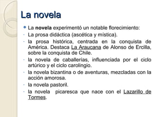 La novelaLa novela
 La novela experimentó un notable florecimiento:
- La prosa didáctica (ascética y mística).
- la prosa histórica, centrada en la conquista de
América. Destaca La Araucana de Alonso de Ercilla,
sobre la conquista de Chile.
- la novela de caballerías, influenciada por el ciclo
artúrico y el ciclo carolingio.
- la novela bizantina o de aventuras, mezcladas con la
acción amorosa.
- la novela pastoril.
- la novela picaresca que nace con el Lazarillo de
Tormes.
 