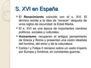S. XVI en EspañaS. XVI en España
 El Renacimiento coincide con el s. XVI. El
término remite a la idea de “renacer” después de
unos siglos de oscuridad: la Edad Media.
 El s. XVI es una época de importantes cambios
políticos, sociales y culturales.
 Humanismo: recuperan el antiguo pensamiento
de Grecia y Roma y presentan una visión idealista
del hombre, del amor y de la naturaleza.
 Carlos I y Felipe II reinaron sobre un vasto imperio
por Europa y América, en constantes guerras.
 