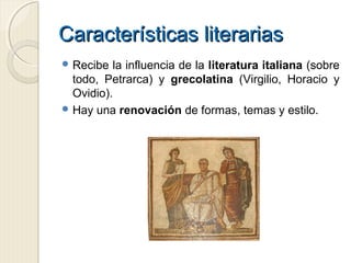 Características literariasCaracterísticas literarias
 Recibe la influencia de la literatura italiana (sobre
todo, Petrarca) y grecolatina (Virgilio, Horacio y
Ovidio).
 Hay una renovación de formas, temas y estilo.
 