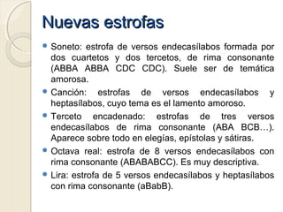Nuevas estrofasNuevas estrofas
 Soneto: estrofa de versos endecasílabos formada por
dos cuartetos y dos tercetos, de rima consonante
(ABBA ABBA CDC CDC). Suele ser de temática
amorosa.
 Canción: estrofas de versos endecasílabos y
heptasílabos, cuyo tema es el lamento amoroso.
 Terceto encadenado: estrofas de tres versos
endecasílabos de rima consonante (ABA BCB…).
Aparece sobre todo en elegías, epístolas y sátiras.
 Octava real: estrofa de 8 versos endecasílabos con
rima consonante (ABABABCC). Es muy descriptiva.
 Lira: estrofa de 5 versos endecasílabos y heptasílabos
con rima consonante (aBabB).
 