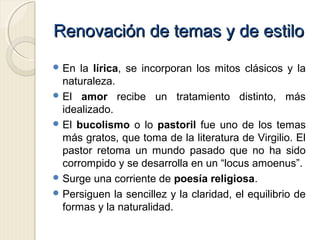 Renovación de temas y de estiloRenovación de temas y de estilo
 En la lírica, se incorporan los mitos clásicos y la
naturaleza.
 El amor recibe un tratamiento distinto, más
idealizado.
 El bucolismo o lo pastoril fue uno de los temas
más gratos, que toma de la literatura de Virgilio. El
pastor retoma un mundo pasado que no ha sido
corrompido y se desarrolla en un “locus amoenus”.
 Surge una corriente de poesía religiosa.
 Persiguen la sencillez y la claridad, el equilibrio de
formas y la naturalidad.
 
