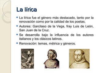 La líricaLa lírica
 La lírica fue el género más destacado, tanto por la
renovación como por la calidad de los poetas.
 Autores: Garcilaso de la Vega, fray Luis de León,
San Juan de la Cruz.
 Se desarrolla bajo la influencia de los autores
italianos y los clásicos latinos.
 Renovación: temas, métrica y géneros.
 