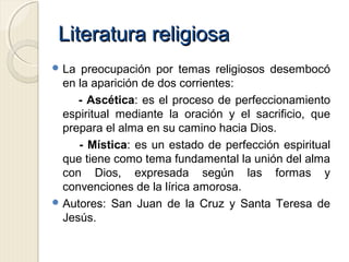 Literatura religiosaLiteratura religiosa
 La preocupación por temas religiosos desembocó
en la aparición de dos corrientes:
- Ascética: es el proceso de perfeccionamiento
espiritual mediante la oración y el sacrificio, que
prepara el alma en su camino hacia Dios.
- Mística: es un estado de perfección espiritual
que tiene como tema fundamental la unión del alma
con Dios, expresada según las formas y
convenciones de la lírica amorosa.
 Autores: San Juan de la Cruz y Santa Teresa de
Jesús.
 