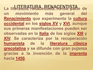 Literatura  renacentista La literatura renacentista forma parte de un movimiento más general del Renacimiento que experimenta la cultura occidental en los siglos XV y XVI, aunque sus primeras manifestaciones pueden ser observadas en la Italia de los siglos XIII y XIV. Se caracteriza por la recuperación humanista de la literatura clásicagrecolatina y se difunde con gran pujanza gracias a la invención de la imprenta hacia 1450. 