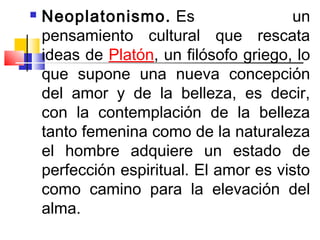    Neoplatonismo. Es                   un
    pensamiento cultural que rescata
    ideas de Platón, un filósofo griego, lo
    que supone una nueva concepción
    del amor y de la belleza, es decir,
    con la contemplación de la belleza
    tanto femenina como de la naturaleza
    el hombre adquiere un estado de
    perfección espiritual. El amor es visto
    como camino para la elevación del
    alma.
 