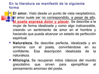 En la literatura se manifestó de la siguiente
forma
   El amor. Visto desde un punto de vista neoplatónico,
    el amor suele ser no correspondido, a pesar de ello,
    el poeta expresa dolor y placer . Se describe a la
    mujer de forma idealizada y como algo inalcanzable,
    creando un sentimiento de amor en el hombre y
    haciendo que pueda alcanzar un estado de perfección
    espiritual.
   Naturaleza. Se describe perfecta, idealizada y en
    armonía con el poeta, convirtiéndose en su
    confidente. Esa descripción idealizada de la
    naturaleza.
   Mitología. Se recuperan mitos clásicos del mundo
    grecolatino que sirven para ejemplificar el
    pensamiento amoroso del poeta.
 