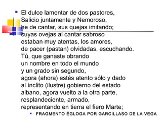    El dulce lamentar de dos pastores,
    Salicio juntamente y Nemoroso,
    he de cantar, sus quejas imitando;
    cuyas ovejas al cantar sabroso
    estaban muy atentas, los amores,
    de pacer (pastan) olvidadas, escuchando.
    Tú, que ganaste obrando
    un nombre en todo el mundo
    y un grado sin segundo,
    agora (ahora) estés atento sólo y dado
    al ínclito (ilustre) gobierno del estado
    albano, agora vuelto a la otra parte,
    resplandeciente, armado,
    representando en tierra el fiero Marte;
          FRAGMENTO ÉGLOGA POR GARCILLASO DE LA VEGA
 