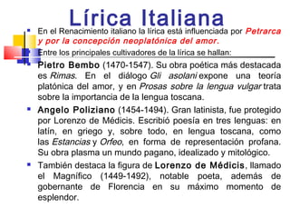 
            Lírica Italiana
    En el Renacimiento italiano la lírica está influenciada por Petrarca
    y por la concepción neoplatónica del amor .
   Entre los principales cultivadores de la lírica se hallan:
   Pietro Bembo (1470-1547). Su obra poética más destacada
    es Rimas. En el diálogo Gli asolani expone una teoría
    platónica del amor, y en Prosas sobre la lengua vulgar trata
    sobre la importancia de la lengua toscana.
   Angelo Poliziano  (1454-1494). Gran latinista, fue protegido
    por Lorenzo de Médicis. Escribió poesía en tres lenguas: en
    latín, en griego y, sobre todo, en lengua toscana, como
    las Estancias y Orfeo, en forma de representación profana.
    Su obra plasma un mundo pagano, idealizado y mitológico.
   También destaca la figura de Lorenzo de Médicis , llamado
    el Magnífico (1449-1492), notable poeta, además de
    gobernante de Florencia en su máximo momento de
    esplendor.
 