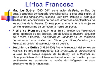 Lírica Francesa
   Maurice Scève (1500-1564) es el autor de Delia, un libro de
    poesía amorosa consagrado exclusivamente a una sola mujer, al
    estilo de los cancioneros italianos. Este libro preludia el éxito que
    tendrán las recopilaciones de poemas amorosos característicos de
    los autores de la Pléiade. En este poemario, el amor a la mujer se
    convierte en camino de perfeccionamiento del poeta. 
   Pierre de Ronsard  (1524-1585) En su tiempo fue reconocido
    como «príncipe de los poetas». En las Odas se muestra seguidor
    de Píndaro y Horacio; Los amores de Casandra es una colección
    de sonetos petrarquistas; su último gran libro, Sonetos para
    Helena, es de los más perfectos de su poesía.
   Joachim du Bellay  (1522-1560) Fue el introductor del soneto en
    Francia. Su libro más importante, Las añoranzas, es precisamente
    la cima de la poesía elegiaca de du Bellay. En la  Querella del
    desesperado también el tono melancólico es dominante, y este
    sentimiento es expresado a través de imágenes tomadas
    directamente de la naturaleza.
 