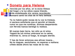    Soneto para Helena
   Vencida por los años, en la dulce tibieza
    del hogar y la luz albos copos hilando,
    dirás embelesada mis versos recordando:
    Ronsard cantó los días de mi feliz belleza.

    Ya no habrá quién recoja de tu voz la tristeza,
    ni esclava soñolienta que el percibir el blando
    rumor en que me nombras, dichosa despertando
    con férvida loanza bendiga tu realeza.

    Mi cuerpo bajo tierra, tan sólo ya mi alma
    Yagará de tus mirtos umbrosos en la calma,
    mientras tú, cerca al fuego, te acoges aterida.

    Y has de llorar entonces esa altivez insana...
    No te niegues, escúchame, no esperes a mañana:
    cíñete desde ahora las rosas de la vida.
 