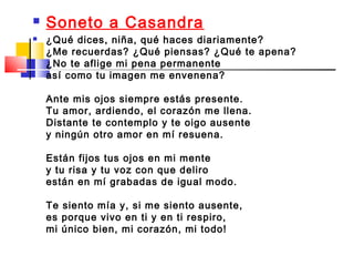    Soneto a Casandra
   ¿Qué dices, niña, qué haces diariamente?
    ¿Me recuerdas? ¿Qué piensas? ¿Qué te apena?
    ¿No te aflige mi pena permanente
    así como tu imagen me envenena?

    Ante mis ojos siempre estás presente.
    Tu amor, ardiendo, el corazón me llena.
    Distante te contemplo y te oigo ausente
    y ningún otro amor en mí resuena.

    Están fijos tus ojos en mi mente
    y tu risa y tu voz con que deliro
    están en mí grabadas de igual modo.

    Te siento mía y, si me siento ausente,
    es porque vivo en ti y en ti respiro,
    mi único bien, mi corazón, mi todo!
 