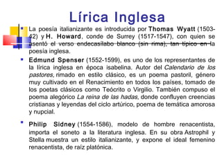 Lírica Inglesa
   La poesía italianizante es introducida por Thomas Wyatt (1503-
    42) y H. Howard, conde de Surrey (1517-1547), con quien se
    asentó el verso endecasílabo blanco (sin rima), tan típico en la
    poesía inglesa.
   Edmund Spenser (1552-1599), es uno de los representantes de
    la lírica inglesa en época isabelina. Autor del Calendario de los
    pastores, rimado en estilo clásico, es un poema pastoril, género
    muy cultivado en el Renacimiento en todos los países, tomado de
    los poetas clásicos como Teócrito o Virgilio. También compuso el
    poema alegórico La reina de las hadas, donde confluyen creencias
    cristianas y leyendas del ciclo artúrico, poema de temática amorosa
    y nupcial.

    Philip Sidney (1554-1586), modelo de hombre renacentista,
    importa el soneto a la literatura inglesa. En su obra Astrophil y
    Stella muestra un estilo italianizante, y expone el ideal femenino
    renacentista, de raíz platónica.
 
