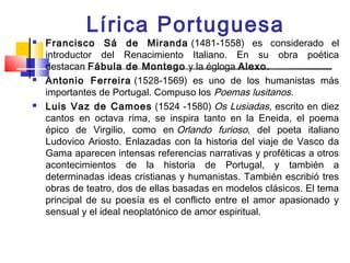 Lírica Portuguesa
   Francisco Sá de Miranda  (1481-1558) es considerado el
    introductor del Renacimiento Italiano. En su obra poética
    destacan Fábula de Montego y la égloga Alexo.
   Antonio Ferreira (1528-1569) es uno de los humanistas más
    importantes de Portugal. Compuso los Poemas lusitanos.
   Luis Vaz de Camoes  (1524 -1580) Os Lusiadas, escrito en diez
    cantos en octava rima, se inspira tanto en la Eneida, el poema
    épico de Virgilio, como en Orlando furioso, del poeta italiano
    Ludovico Ariosto. Enlazadas con la historia del viaje de Vasco da
    Gama aparecen intensas referencias narrativas y proféticas a otros
    acontecimientos de la historia de Portugal, y también a
    determinadas ideas cristianas y humanistas. También escribió tres
    obras de teatro, dos de ellas basadas en modelos clásicos. El tema
    principal de su poesía es el conflicto entre el amor apasionado y
    sensual y el ideal neoplatónico de amor espiritual.
 