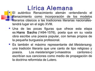 Lírica Alemana
   El auténtico Renacimiento alemán -entendiendo el
    Renacimiento como incorporación de los modelos
    literarios clásicos a las tradiciones literarias nacionales-
    tendrá lugar en el siglo XVIII.
   Una de las pocas figuras que ofrece esta etapa
    es Hans Sachs (1494-1576), poeta que en su vasta
    obra escribe una poesía popular, con temas propios de
    la pequeña burguesía profesional.
   Es también el máximo representante del Meistersang,
    una tradición literaria que une canto de tipo religioso y
    poesía.       Los meistersinger («maestros        cantores»)
    escribían sus canciones como medio de propagación de
    la doctrina reformista de Lutero.
 