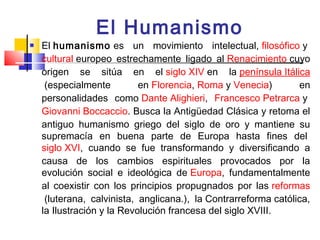 El Humanismo
   El humanismo es un movimiento intelectual, filosófico y 
    cultural europeo estrechamente ligado al Renacimiento cuyo
    origen se sitúa en el siglo XIV en la península Itálica
     (especialmente         en Florencia, Roma y Venecia)        en
    personalidades como Dante Alighieri, Francesco Petrarca y 
    Giovanni Boccaccio. Busca la Antigüedad Clásica y retoma el
    antiguo humanismo griego del siglo de oro y mantiene su
    supremacía en buena parte de Europa hasta fines del 
    siglo XVI, cuando se fue transformando y diversificando a
    causa de los cambios espirituales provocados por la
    evolución social e ideológica de Europa, fundamentalmente
    al coexistir con los principios propugnados por las reformas
     (luterana, calvinista, anglicana.), la Contrarreforma católica,
    la Ilustración y la Revolución francesa del siglo XVIII.
 