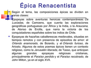 Épica Renacentista
   Según el tema, las composiciones épicas se dividen en
    varias clases:
   Epopeyas sobre aventuras heroicas contemporáneas: Os
    Lusíadas, de Camoens, que cuenta las exploraciones
    geográficas portuguesas por África y la India, o la Araucana,
    de Alonso de Ercilla, que narra la victoria de los
    conquistadores españoles sobre los indios de Chile.
   Epopeyas de hazañas caballerescas medievales, situadas en
    tiempos remotos y con presencia de episodios de amor: el
    Orlando enamorado, de Boiardo, y el Orlando furioso, de
    Ariosto. Algunos de estos poemas épicos tienen un contexto
    religioso, como la Jerusalén liberada, de Tasso, que anticipan
    algunas      grandes     epopeyas      religiosas   cristianas,
    principalmente el Paraíso perdido y el Paraíso recobrado, de
    John Milton, ya en el siglo XVII.
 