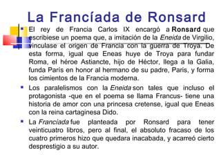 La Francíada de Ronsard
   El rey de Francia Carlos IX encargó a Ronsard que
    escribiese un poema que, a imitación de la Eneida de Virgilio,
    vinculase el origen de Francia con la guerra de Troya. De
    esta forma, igual que Eneas huye de Troya para fundar
    Roma, el héroe Astiancte, hijo de Héctor, llega a la Galia,
    funda París en honor al hermano de su padre, Paris, y forma
    los cimientos de la Francia moderna.
   Los paralelismos con la Eneida son tales que incluso el
    protagonista -que en el poema se llama Francus- tiene una
    historia de amor con una princesa cretense, igual que Eneas
    con la reina cartaginesa Dido.
   La Francíada fue planteada por Ronsard para tener
    veinticuatro libros, pero al final, el absoluto fracaso de los
    cuatro primeros hizo que quedara inacabada, y acarreó cierto
    desprestigio a su autor.
 