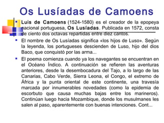 Os Lusíadas de Camoens
   Luis de Camoens (1524-1580) es el creador de la epopeya
    nacional portuguesa, Os Lusíadas . Publicada en 1572, consta
    de ciento dos octavas repartidas entre diez cantos.
   El nombre de Os Lusíadas significa «los hijos de Luso». Según
    la leyenda, los portugueses descienden de Luso, hijo del dios
    Baco, que conquistó por las arma...
   El poema comienza cuando ya los navegantes se encuentran en
    el Océano Índico. A continuación se refieren las aventuras
    anteriores, desde la desembocadura del Tajo, a lo largo de las
    Canarias, Cabo Verde, Sierra Leona, el Congo, el extremo de
    África y la punta oriental de este continente, una travesía
    marcada por innumerables novedades (como la epidemia de
    escorbuto que causa muchas bajas entre los marineros).
    Continúan luego hacia Mozambique, donde los musulmanes les
    salen al paso, aparentemente con buenas intenciones. Cont...
 
