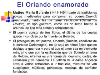 El Orlando enamorado
   Matteo Maria Boiardo  (1441-1494) parte de tradiciones
    épicas medievales para componer su poema Orlando
    enamorado, tanto las de tema carolingio (Cantar de
    Roldán), de tipo guerrero, como las de tema bretón o
    artúrico, de tipo más cortés y caballeresco.
   El poema consta de tres libros, el último de los cuales
    quedó inconcluso por la muerte de Boiardo.
   El protagonista del poema, Orlando (Roldán, caballero de
    la corte de Carlomagno), no es aquí un héroe épico que se
    dedique a guerrear y para el que el amor sea un elemento
    más, sino que con la estilización que da Boiardo al tema
    de Roldán, el amor es una forma de idealismo cortés, de
    caballería y de heroísmo. La belleza de la dama Angélica
    lleva a varios caballeros a ir tras ella, mientras se van
    sucediendo múltiples peripecias, muchas de carácter
    fantástico.
 