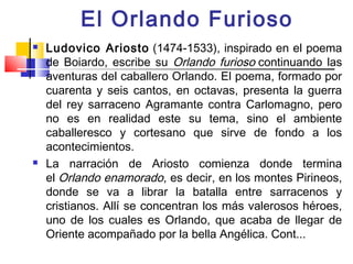 El Orlando Furioso
   Ludovico Ariosto (1474-1533), inspirado en el poema
    de Boiardo, escribe su Orlando furioso continuando las
    aventuras del caballero Orlando. El poema, formado por
    cuarenta y seis cantos, en octavas, presenta la guerra
    del rey sarraceno Agramante contra Carlomagno, pero
    no es en realidad este su tema, sino el ambiente
    caballeresco y cortesano que sirve de fondo a los
    acontecimientos.
   La narración de Ariosto comienza donde termina
    el Orlando enamorado, es decir, en los montes Pirineos,
    donde se va a librar la batalla entre sarracenos y
    cristianos. Allí se concentran los más valerosos héroes,
    uno de los cuales es Orlando, que acaba de llegar de
    Oriente acompañado por la bella Angélica. Cont...
 