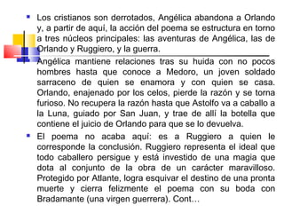    Los cristianos son derrotados, Angélica abandona a Orlando
    y, a partir de aquí, la acción del poema se estructura en torno
    a tres núcleos principales: las aventuras de Angélica, las de
    Orlando y Ruggiero, y la guerra. 
   Angélica mantiene relaciones tras su huida con no pocos
    hombres hasta que conoce a Medoro, un joven soldado
    sarraceno de quien se enamora y con quien se casa.
    Orlando, enajenado por los celos, pierde la razón y se torna
    furioso. No recupera la razón hasta que Astolfo va a caballo a
    la Luna, guiado por San Juan, y trae de allí la botella que
    contiene el juicio de Orlando para que se lo devuelva.
   El poema no acaba aquí: es a Ruggiero a quien le
    corresponde la conclusión. Ruggiero representa el ideal que
    todo caballero persigue y está investido de una magia que
    dota al conjunto de la obra de un carácter maravilloso.
    Protegido por Atlante, logra esquivar el destino de una pronta
    muerte y cierra felizmente el poema con su boda con
    Bradamante (una virgen guerrera). Cont…
 