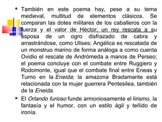    También en este poema hay, pese a su tema
    medieval, multitud de elementos clásicos. Se
    comparan las dotes militares de los caballeros con la
    fuerza y el valor de Héctor; un rey rescata a su
    esposa de un ogro disfrazado de cabra y
    arrastrándose, como Ulises; Angélica es rescatada de
    un monstruo marino de forma análoga a como cuenta
    Ovidio el rescate de Andrómeda a manos de Perseo;
    el poema concluye con el combate entre Ruggiero y
    Rodomonte, igual que el combate final entre Eneas y
    Turno en la Eneida; la amazona Bradamante está
    relacionada con la mujer guerrera Pentesilea, también
    de la Eneida.
   El Orlando furioso funde armoniosamente el lirismo, la
    fantasía y el humor, con un estilo ágil y teñido de
    ironía.
 
