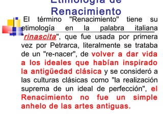 Etimología de
            Renacimiento
    El término "Renacimiento" tiene su
    etimología en la palabra italiana
    "rinascita ", que fue usada por primera
    vez por Petrarca, literalmente se trataba
    de un "re-nacer", de volver a dar vida
    a los ideales que habían inspirado
    la antigüedad clásica  y se consideró a
    las culturas clásicas como "la realización
    suprema de un ideal de perfección", el
    Renacimiento no fue un simple
    anhelo de las artes antiguas. 
 