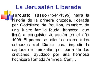 La Jerusalén Liberada
   Torcuato Tasso (1544-1595) narra la
    historia de la primera cruzada, liderada
    por Godofredo de Bouillon, miembro de
    una ilustre familia feudal francesa, que
    llegó a conquistar Jerusalén en el año
    1099. El poema se articula en torno a los
    esfuerzos del Diablo para impedir la
    captura de Jerusalén por parte de los
    cristianos, ayudado por una hermosa
    hechicera llamada Arminda. Cont...
 