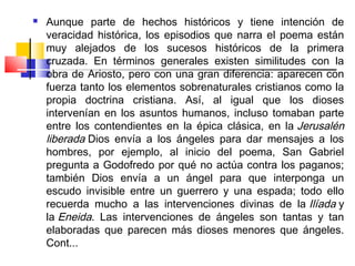    Aunque parte de hechos históricos y tiene intención de
    veracidad histórica, los episodios que narra el poema están
    muy alejados de los sucesos históricos de la primera
    cruzada. En términos generales existen similitudes con la
    obra de Ariosto, pero con una gran diferencia: aparecen con
    fuerza tanto los elementos sobrenaturales cristianos como la
    propia doctrina cristiana. Así, al igual que los dioses
    intervenían en los asuntos humanos, incluso tomaban parte
    entre los contendientes en la épica clásica, en la Jerusalén
    liberada Dios envía a los ángeles para dar mensajes a los
    hombres, por ejemplo, al inicio del poema, San Gabriel
    pregunta a Godofredo por qué no actúa contra los paganos;
    también Dios envía a un ángel para que interponga un
    escudo invisible entre un guerrero y una espada; todo ello
    recuerda mucho a las intervenciones divinas de la Ilíada y
    la Eneida. Las intervenciones de ángeles son tantas y tan
    elaboradas que parecen más dioses menores que ángeles.
    Cont...
 