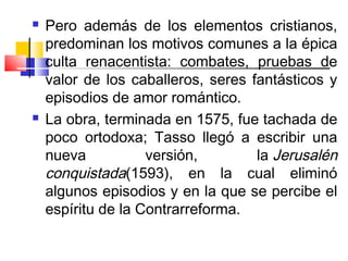    Pero además de los elementos cristianos,
    predominan los motivos comunes a la épica
    culta renacentista: combates, pruebas de
    valor de los caballeros, seres fantásticos y
    episodios de amor romántico.
   La obra, terminada en 1575, fue tachada de
    poco ortodoxa; Tasso llegó a escribir una
    nueva           versión,        la Jerusalén
    conquistada(1593), en la cual eliminó
    algunos episodios y en la que se percibe el
    espíritu de la Contrarreforma.
 
