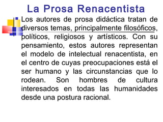 La Prosa Renacentista
   Los autores de prosa didáctica tratan de
    diversos temas, principalmente filosóficos,
    políticos, religiosos y artísticos. Con su
    pensamiento, estos autores representan
    el modelo de intelectual renacentista, en
    el centro de cuyas preocupaciones está el
    ser humano y las circunstancias que lo
    rodean. Son hombres de cultura
    interesados en todas las humanidades
    desde una postura racional.
 