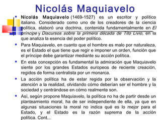 Nicolás Maquiavelo
   Nicolás Maquiavelo  (1469-1527) es un escritor y político
    italiano. Considerado como uno de los creadores de la ciencia
    política, elaboró una doctrina, contenida fundamentalmente en  El
    príncipe y Discursos sobre la primera década de Tito Livio , en la
    que analiza la esencia del poder político.
   Para Maquiavelo, en cuanto que el hombre es malo por naturaleza,
    es el Estado el que tiene que regir e imponer un orden, función que
    el príncipe debe garantizar mediante su acción política. 
   En esta concepción es fundamental la admiración que Maquiavelo
    siente por los grandes Estados europeos de reciente creación,
    regidos de forma centralista por un monarca. 
   La acción política ha de estar regida por la observación y la
    atención a la realidad, olvidando cómo deberían ser el hombre y la
    sociedad y centrándose en cómo realmente son.
   Así, según propone Maquiavelo, la política no ha de partir desde un
    planteamiento moral, ha de ser independiente de ella, ya que en
    algunas situaciones la moral no indica qué es lo mejor para el
    Estado, y el Estado es la razón suprema de la acción
    política. Cont...
 