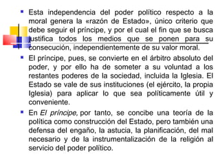    Esta independencia del poder político respecto a la
    moral genera la «razón de Estado», único criterio que
    debe seguir el príncipe, y por el cual el fin que se busca
    justifica todos los medios que se ponen para su
    consecución, independientemente de su valor moral.
   El príncipe, pues, se convierte en el árbitro absoluto del
    poder, y por ello ha de someter a su voluntad a los
    restantes poderes de la sociedad, incluida la Iglesia. El
    Estado se vale de sus instituciones (el ejército, la propia
    Iglesia) para aplicar lo que sea políticamente útil y
    conveniente.
   En El príncipe, por tanto, se concibe una teoría de la
    política como construcción del Estado, pero también una
    defensa del engaño, la astucia, la planificación, del mal
    necesario y de la instrumentalización de la religión al
    servicio del poder político.
 